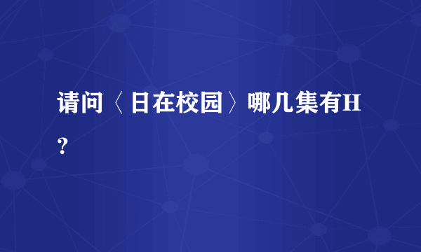 请问〈日在校园〉哪几集有H？