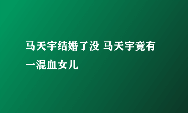 马天宇结婚了没 马天宇竟有一混血女儿