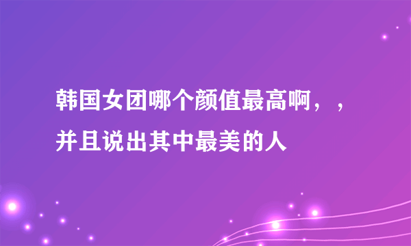 韩国女团哪个颜值最高啊，，并且说出其中最美的人