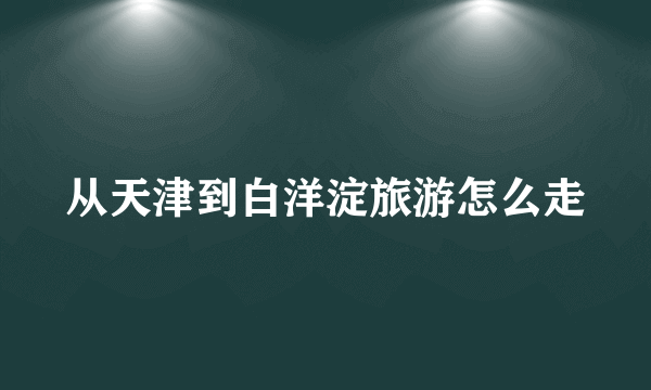 从天津到白洋淀旅游怎么走