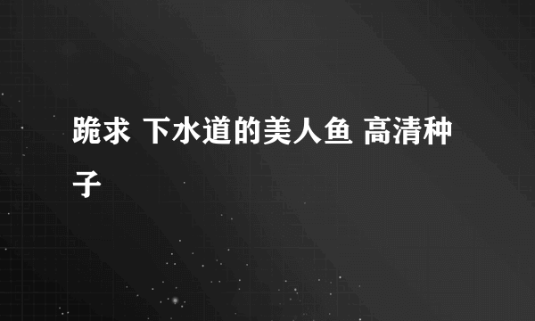 跪求 下水道的美人鱼 高清种子