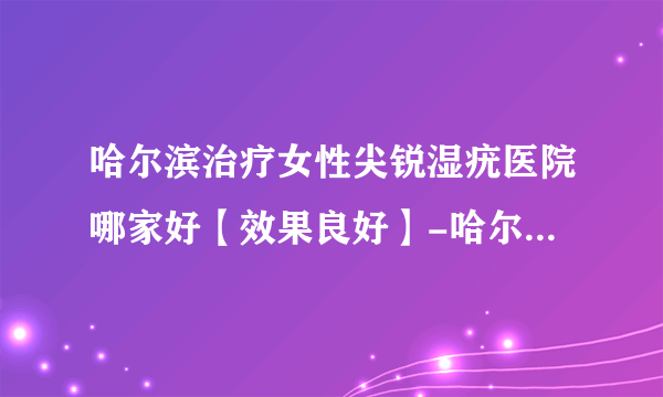 哈尔滨治疗女性尖锐湿疣医院哪家好【效果良好】-哈尔滨治疗尖锐湿疣正规的医院