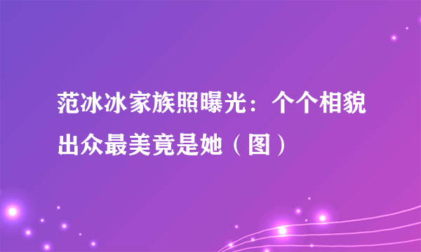 范冰冰家族照曝光：个个相貌出众最美竟是她（图）