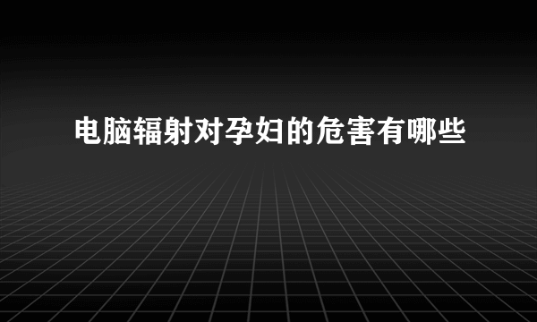 电脑辐射对孕妇的危害有哪些