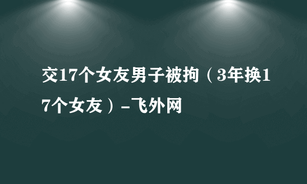 交17个女友男子被拘（3年换17个女友）-飞外网