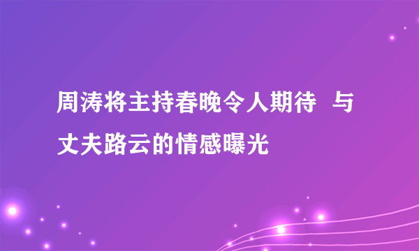 周涛将主持春晚令人期待  与丈夫路云的情感曝光