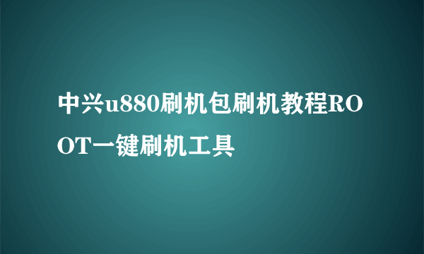 中兴u880刷机包刷机教程ROOT一键刷机工具