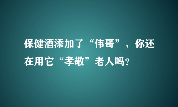 保健酒添加了“伟哥”，你还在用它“孝敬”老人吗？