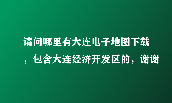 请问哪里有大连电子地图下载，包含大连经济开发区的，谢谢