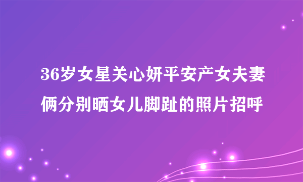 36岁女星关心妍平安产女夫妻俩分别晒女儿脚趾的照片招呼