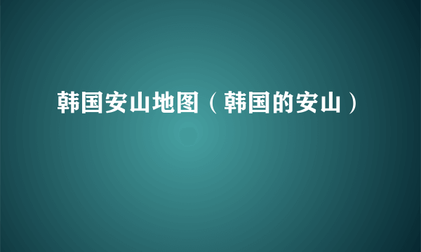 韩国安山地图（韩国的安山）