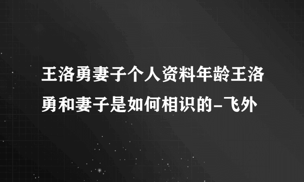 王洛勇妻子个人资料年龄王洛勇和妻子是如何相识的-飞外