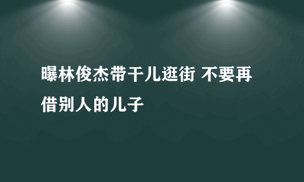 曝林俊杰带干儿逛街 不要再借别人的儿子