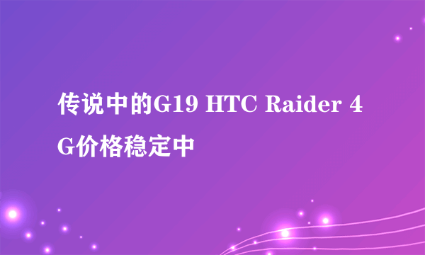 传说中的G19 HTC Raider 4G价格稳定中