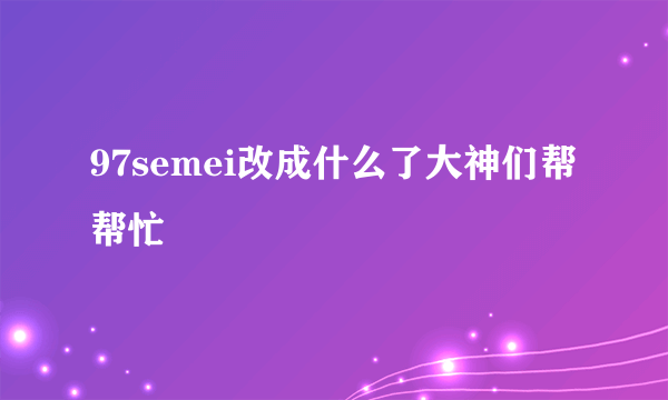 97semei改成什么了大神们帮帮忙