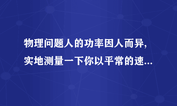 物理问题人的功率因人而异,实地测量一下你以平常的速度上楼的功率.（1）需要哪些器材?（2）需测哪些物理量?计算功率的表达式是怎样的?（3）设计一个实验表格.