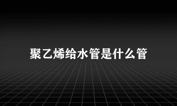 聚乙烯给水管是什么管