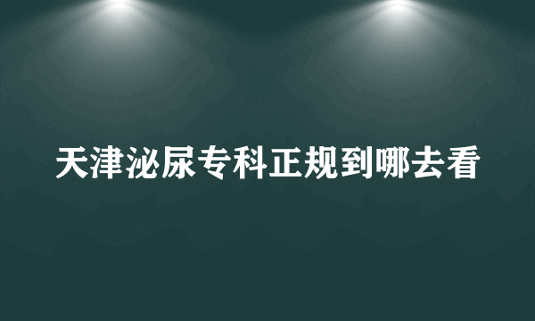 天津泌尿专科正规到哪去看