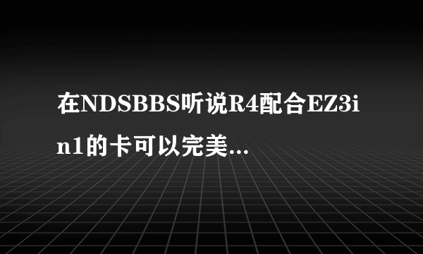 在NDSBBS听说R4配合EZ3in1的卡可以完美玩GBA游戏，有人试过了吗？