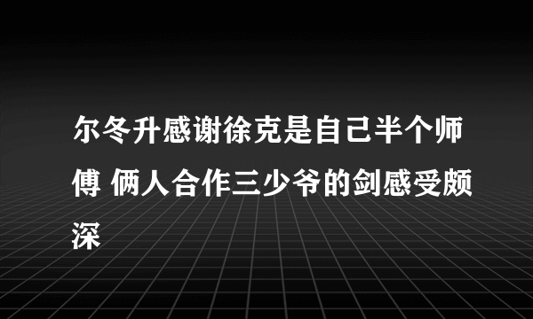 尔冬升感谢徐克是自己半个师傅 俩人合作三少爷的剑感受颇深