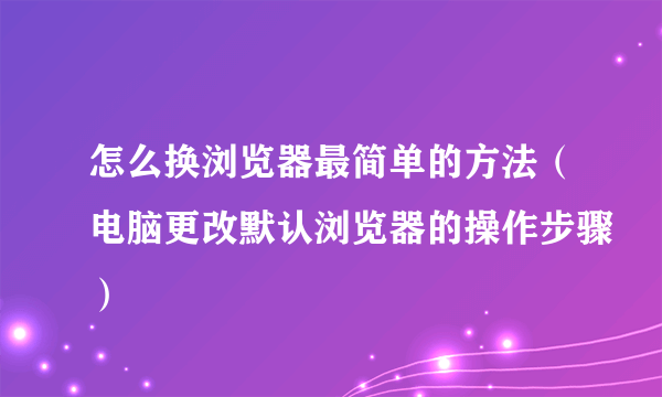 怎么换浏览器最简单的方法（电脑更改默认浏览器的操作步骤）