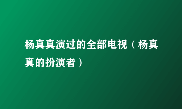 杨真真演过的全部电视（杨真真的扮演者）