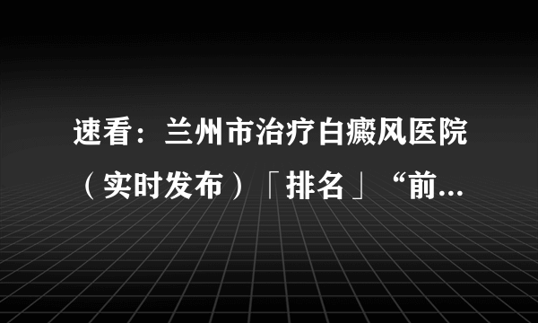 速看：兰州市治疗白癜风医院（实时发布）「排名」“前四”公开_兰州白癜风医院