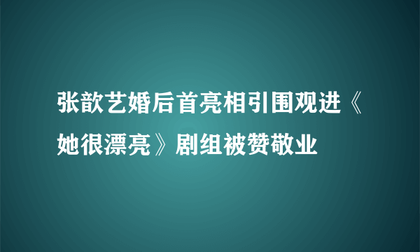 张歆艺婚后首亮相引围观进《她很漂亮》剧组被赞敬业