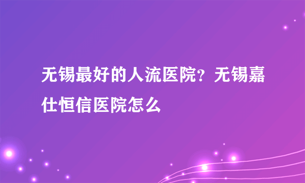 无锡最好的人流医院？无锡嘉仕恒信医院怎么