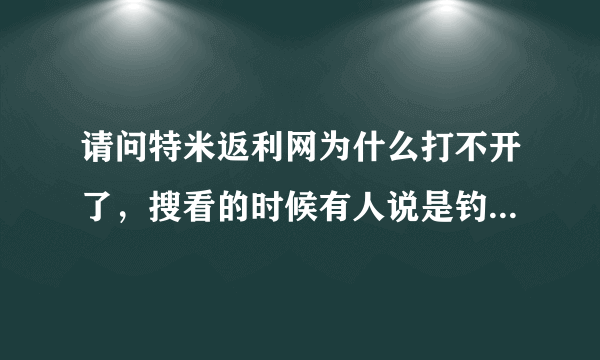 请问特米返利网为什么打不开了，搜看的时候有人说是钓渔网站，是真的吗