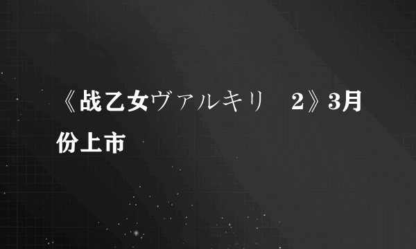 《战乙女ヴァルキリー2》3月份上市