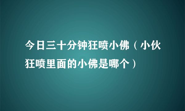 今日三十分钟狂喷小佛（小伙狂喷里面的小佛是哪个）