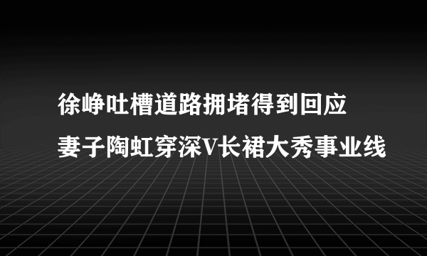 徐峥吐槽道路拥堵得到回应 妻子陶虹穿深V长裙大秀事业线