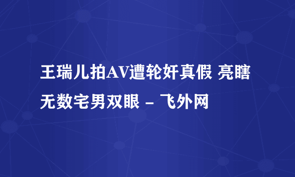 王瑞儿拍AV遭轮奸真假 亮瞎无数宅男双眼 - 飞外网