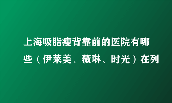 上海吸脂瘦背靠前的医院有哪些（伊莱美、薇琳、时光）在列