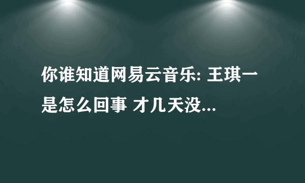 你谁知道网易云音乐: 王琪一 是怎么回事 才几天没怎么看动态 突然看见说什么骂她 为什么没有她那