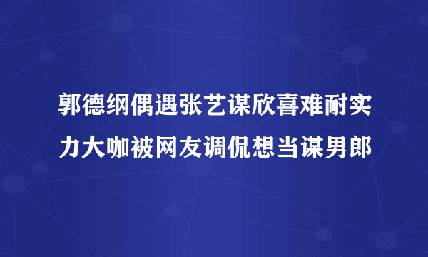 郭德纲偶遇张艺谋欣喜难耐实力大咖被网友调侃想当谋男郎