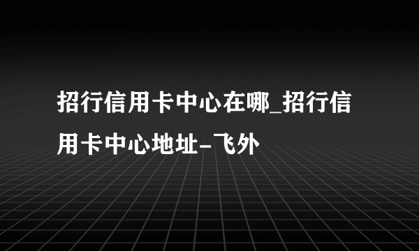 招行信用卡中心在哪_招行信用卡中心地址-飞外