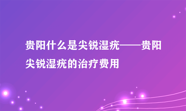 贵阳什么是尖锐湿疣——贵阳尖锐湿疣的治疗费用