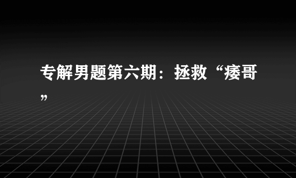 专解男题第六期：拯救“痿哥”