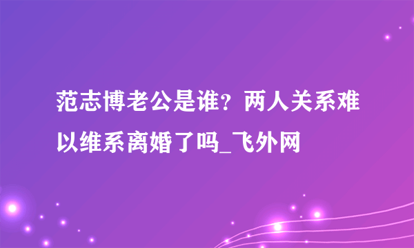 范志博老公是谁？两人关系难以维系离婚了吗_飞外网