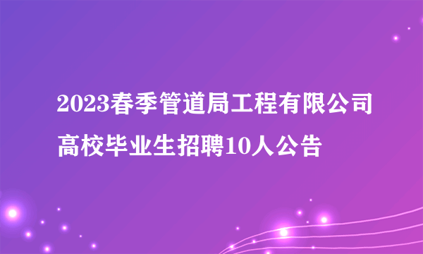 2023春季管道局工程有限公司高校毕业生招聘10人公告