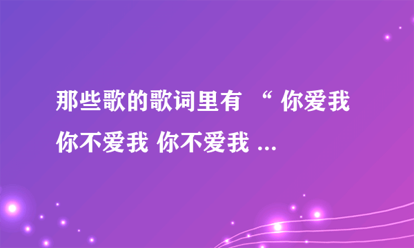 那些歌的歌词里有 “ 你爱我 你不爱我 你不爱我 谁会爱我 你烦我 你烦着我 你再烦我 你就娶我”