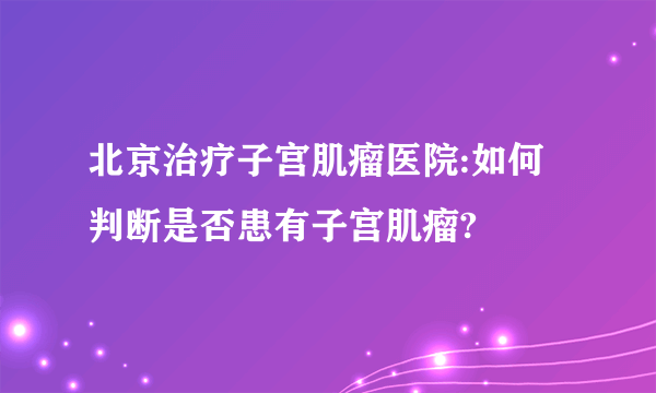 北京治疗子宫肌瘤医院:如何判断是否患有子宫肌瘤?