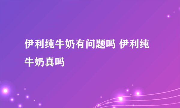 伊利纯牛奶有问题吗 伊利纯牛奶真吗