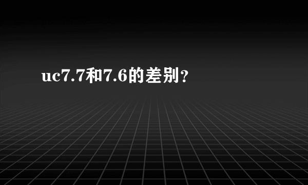 uc7.7和7.6的差别？