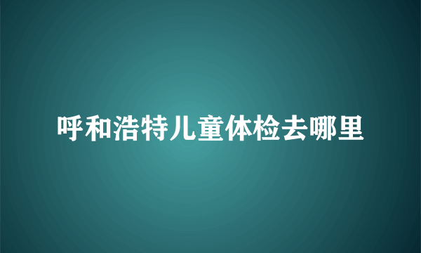 呼和浩特儿童体检去哪里