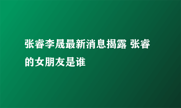 张睿李晟最新消息揭露 张睿的女朋友是谁