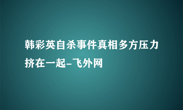 韩彩英自杀事件真相多方压力挤在一起-飞外网