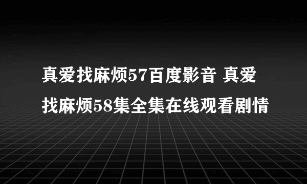 真爱找麻烦57百度影音 真爱找麻烦58集全集在线观看剧情